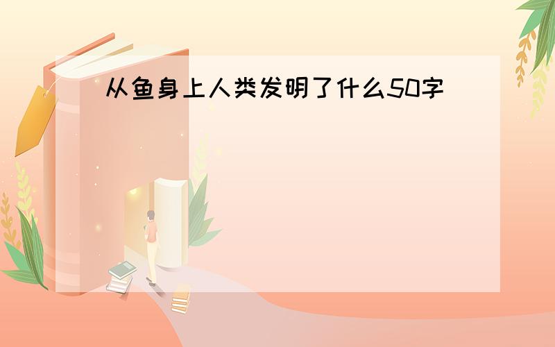 从鱼身上人类发明了什么50字