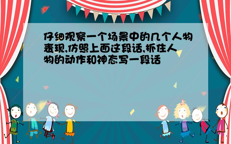 仔细观察一个场景中的几个人物表现,仿照上面这段话,抓住人物的动作和神态写一段话