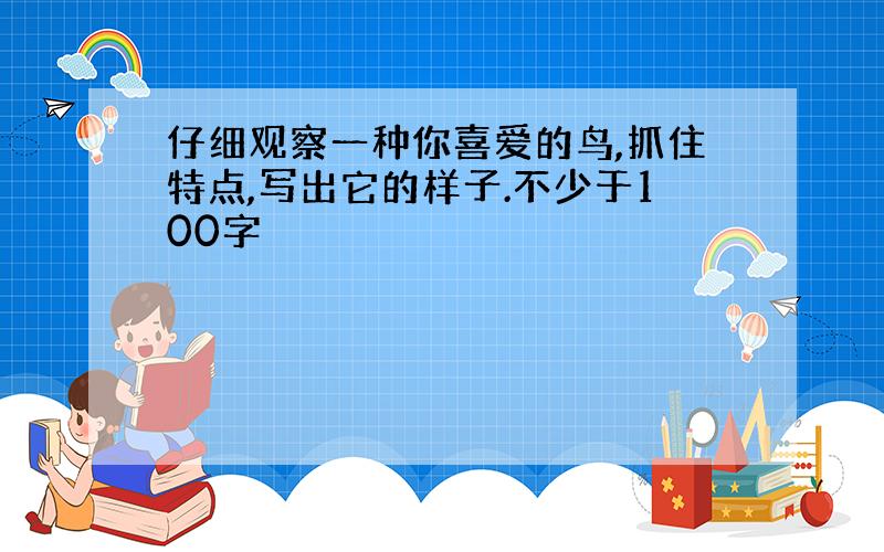 仔细观察一种你喜爱的鸟,抓住特点,写出它的样子.不少于100字