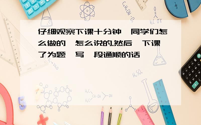 仔细观察下课十分钟,同学们怎么做的,怎么说的.然后一下课了为题,写一段通顺的话