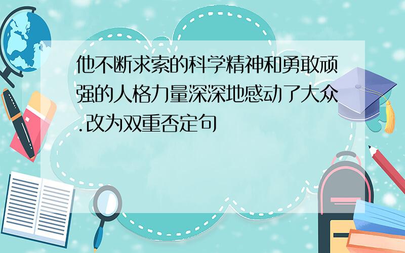 他不断求索的科学精神和勇敢顽强的人格力量深深地感动了大众.改为双重否定句