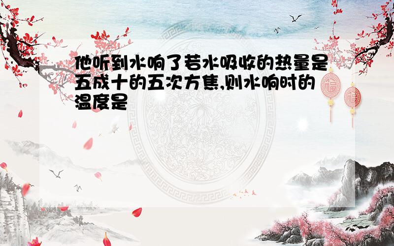 他听到水响了若水吸收的热量是五成十的五次方焦,则水响时的温度是