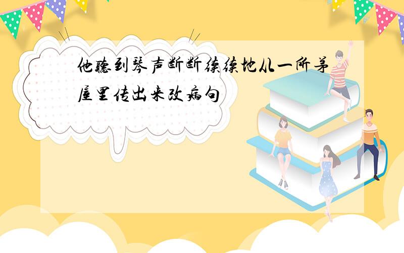 他听到琴声断断续续地从一所茅屋里传出来改病句