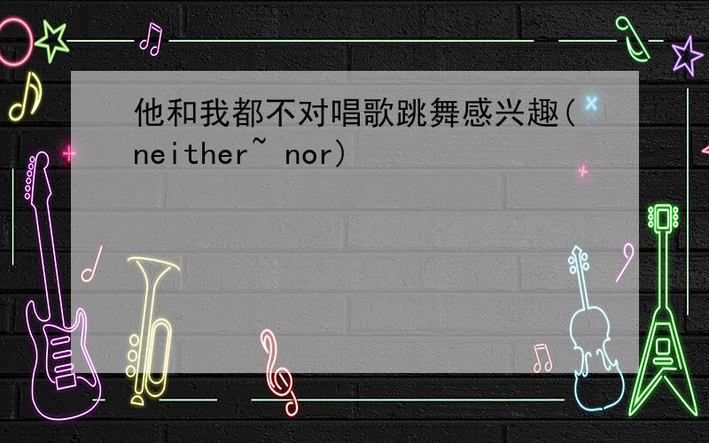 他和我都不对唱歌跳舞感兴趣(neither~ nor)