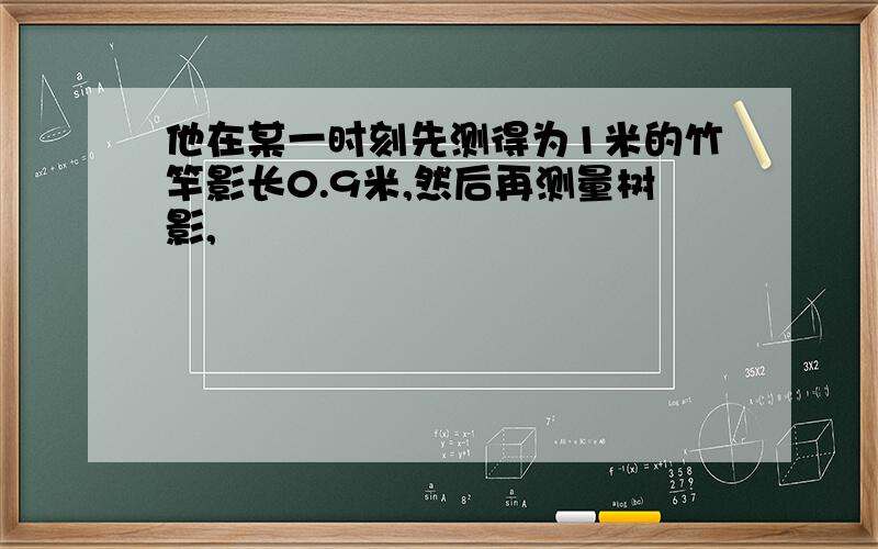 他在某一时刻先测得为1米的竹竿影长0.9米,然后再测量树影,