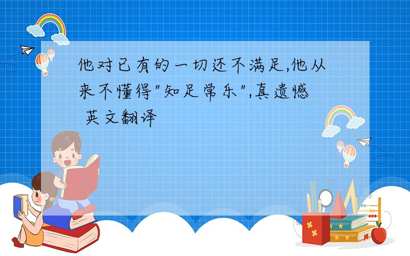 他对已有的一切还不满足,他从来不懂得"知足常乐",真遗憾 英文翻译