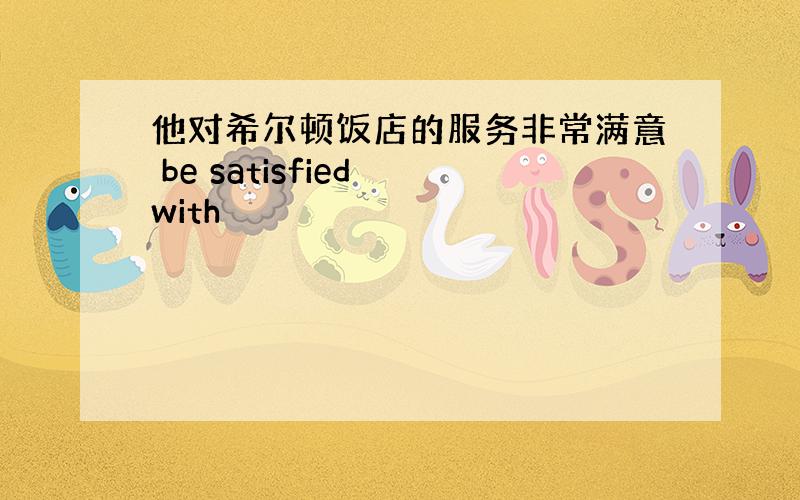 他对希尔顿饭店的服务非常满意 be satisfied with