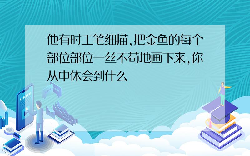 他有时工笔细描,把金鱼的每个部位部位一丝不苟地画下来,你从中体会到什么