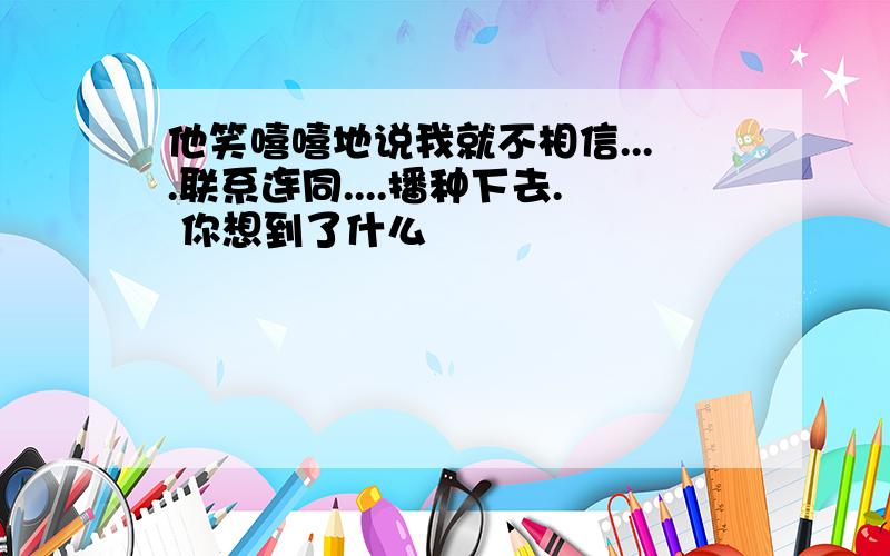 他笑嘻嘻地说我就不相信....联系连同....播种下去. 你想到了什么