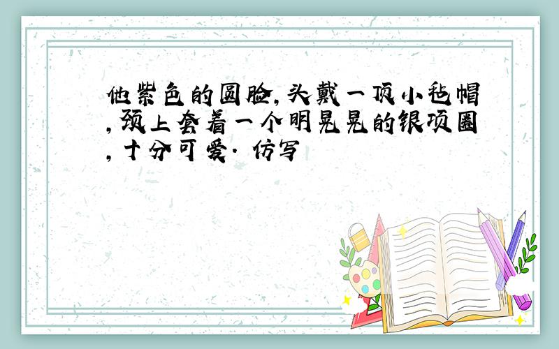 他紫色的圆脸,头戴一顶小毡帽,颈上套着一个明晃晃的银项圈,十分可爱. 仿写