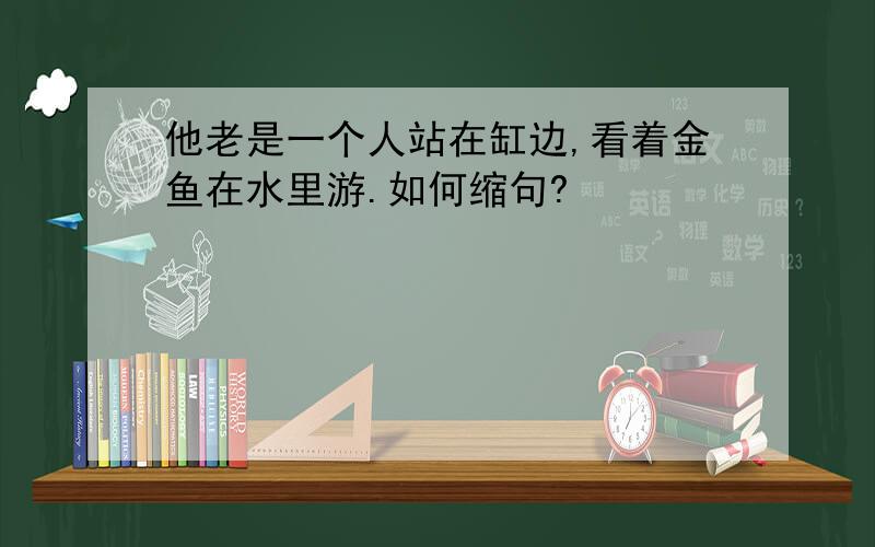 他老是一个人站在缸边,看着金鱼在水里游.如何缩句?