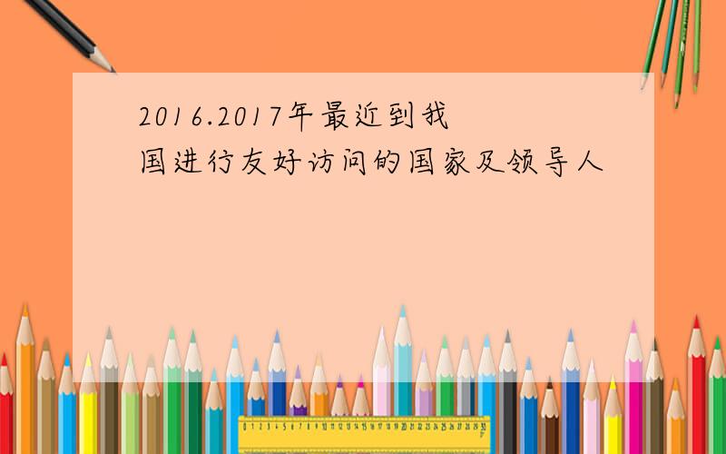 2016.2017年最近到我国进行友好访问的国家及领导人