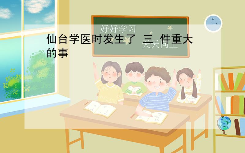 仙台学医时发生了 三 件重大的事