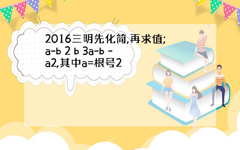 2016三明先化简,再求值;a-b 2 b 3a-b -a2,其中a=根号2