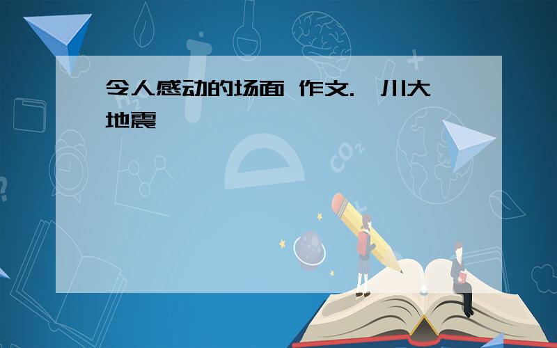 令人感动的场面 作文.汶川大地震