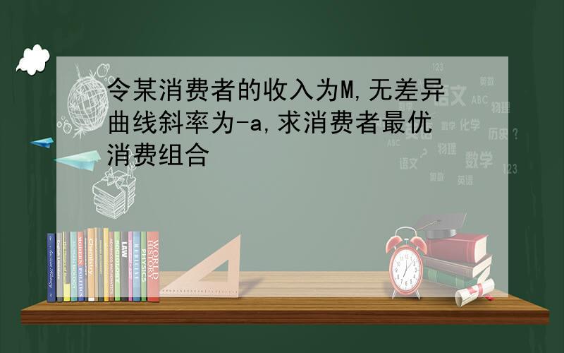 令某消费者的收入为M,无差异曲线斜率为-a,求消费者最优消费组合