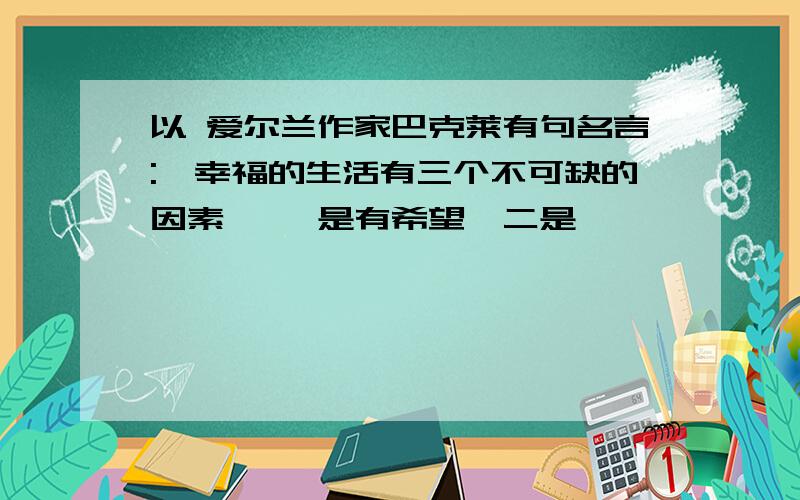 以 爱尔兰作家巴克莱有句名言:"幸福的生活有三个不可缺的因素 ,一是有希望,二是