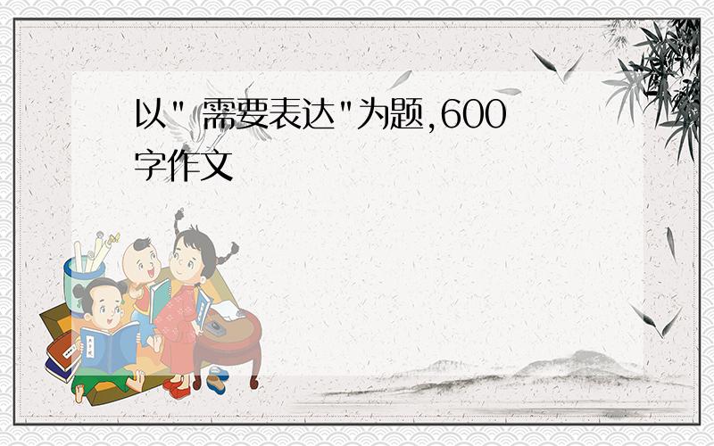 以" 需要表达"为题,600字作文