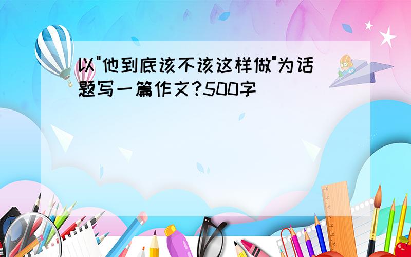 以"他到底该不该这样做"为话题写一篇作文?500字