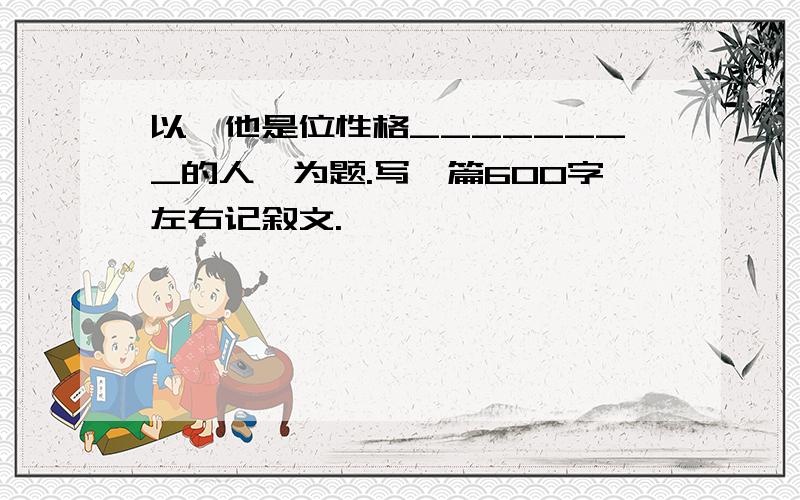 以"他是位性格________的人"为题.写一篇600字左右记叙文.