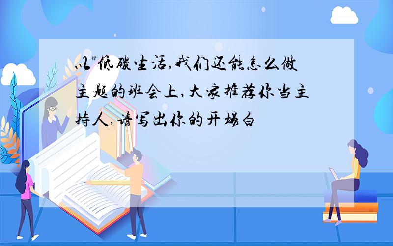 以"低碳生活,我们还能怎么做主题的班会上,大家推荐你当主持人,请写出你的开场白