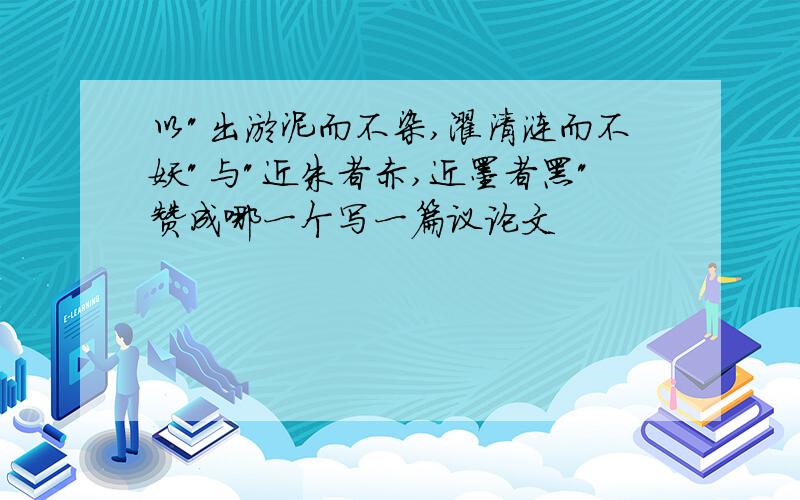 以"出淤泥而不染,濯清涟而不妖"与"近朱者赤,近墨者黑"赞成哪一个写一篇议论文