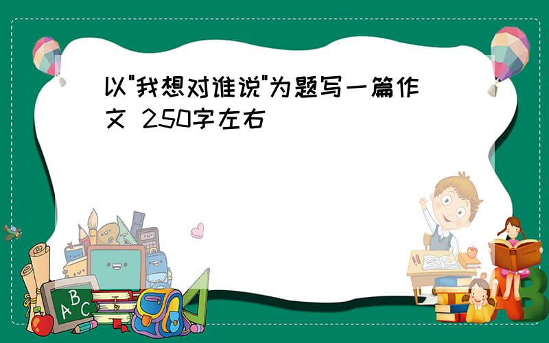 以"我想对谁说"为题写一篇作文 250字左右