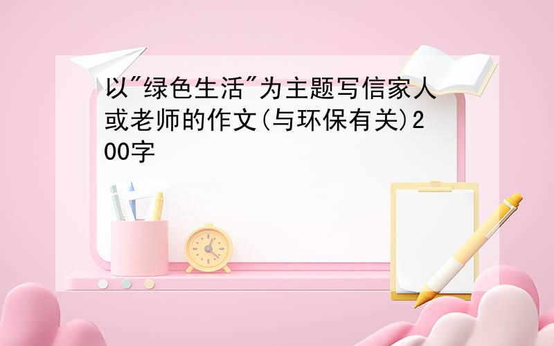 以"绿色生活"为主题写信家人或老师的作文(与环保有关)200字