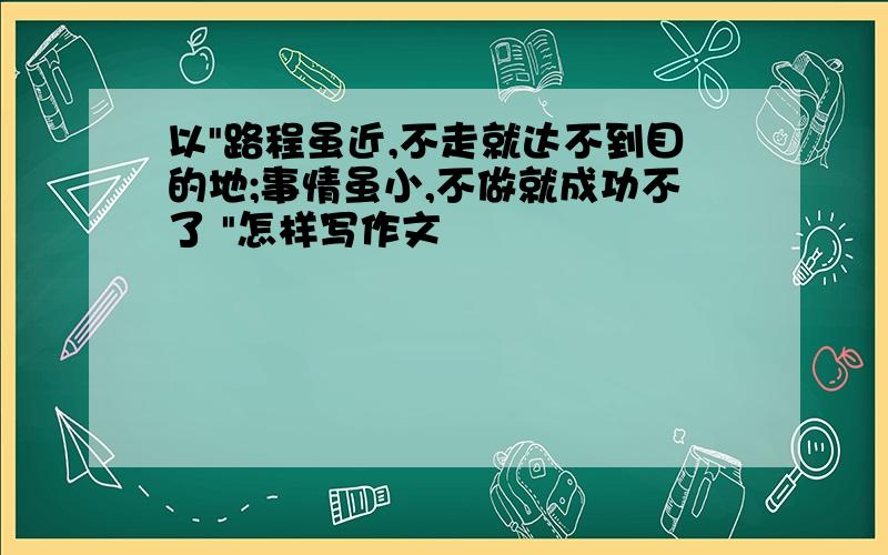 以"路程虽近,不走就达不到目的地;事情虽小,不做就成功不了 "怎样写作文