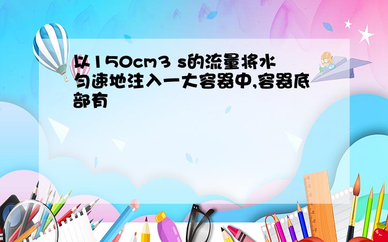 以150cm3 s的流量将水匀速地注入一大容器中,容器底部有
