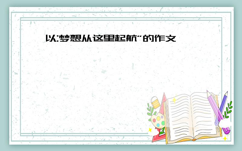 以:梦想从这里起航”的作文