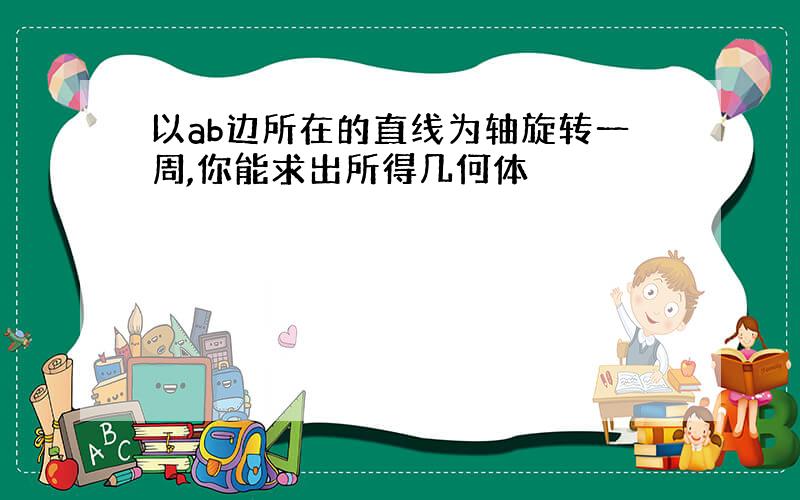 以ab边所在的直线为轴旋转一周,你能求出所得几何体