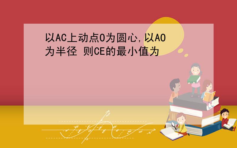 以AC上动点O为圆心,以AO为半径 则CE的最小值为