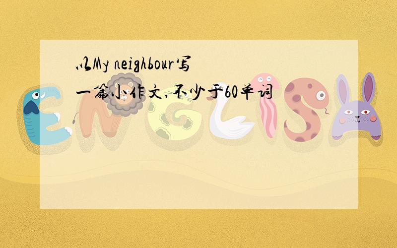 以My neighbour写一篇小作文,不少于60单词