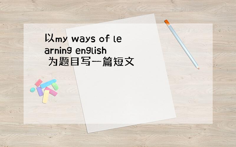 以my ways of learning english 为题目写一篇短文