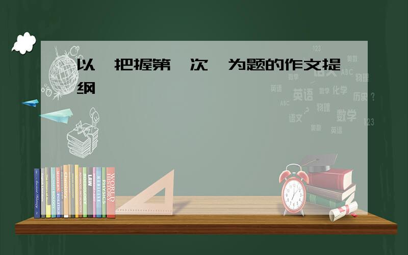 以《把握第一次》为题的作文提纲