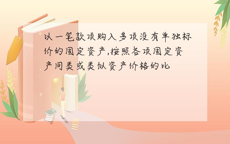 以一笔款项购入多项没有单独标价的固定资产,按照各项固定资产同类或类似资产价格的比