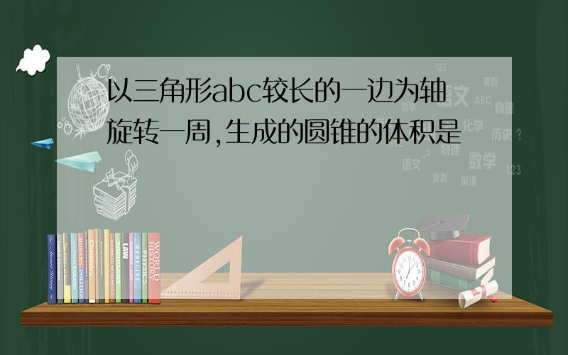 以三角形abc较长的一边为轴旋转一周,生成的圆锥的体积是