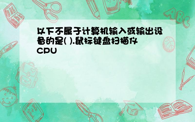 以下不属于计算机输入或输出设备的是( ).鼠标键盘扫描仪CPU