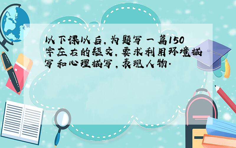 以下课以后,为题写一篇150字左右的短文,要求利用环境描写和心理描写,表现人物.