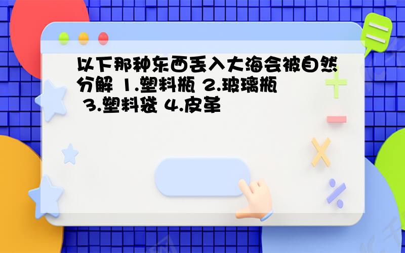 以下那种东西丢入大海会被自然分解 1.塑料瓶 2.玻璃瓶 3.塑料袋 4.皮革