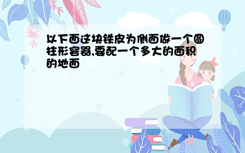 以下面这块铁皮为侧面做一个圆柱形容器,要配一个多大的面积的地面