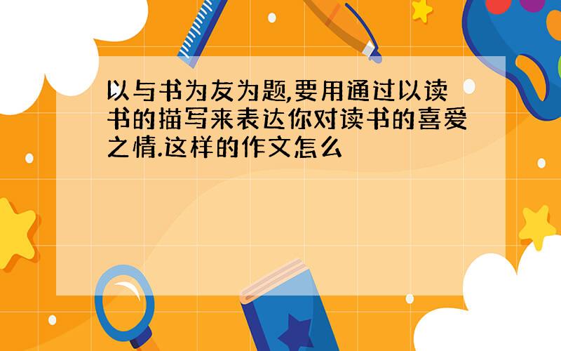 以与书为友为题,要用通过以读书的描写来表达你对读书的喜爱之情.这样的作文怎么