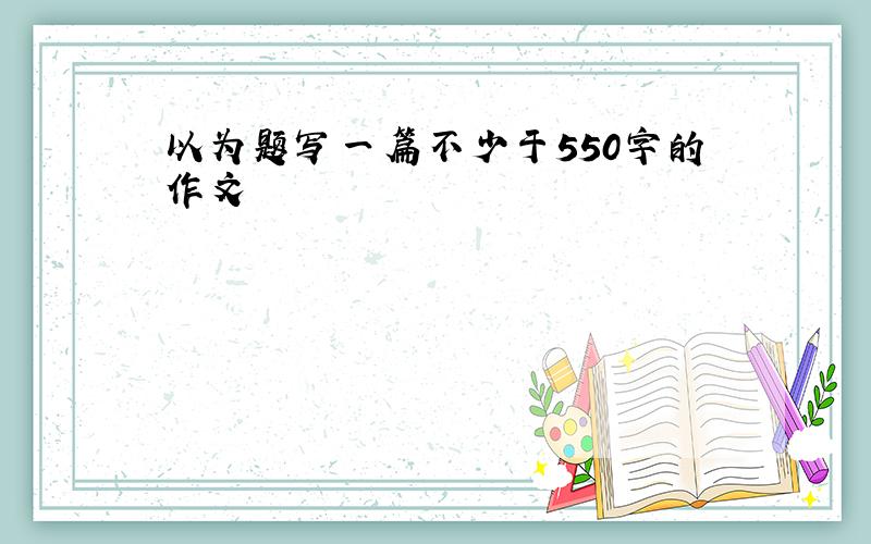 以为题写一篇不少于550字的作文