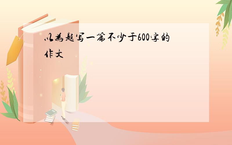 以为题写一篇不少于600字的作文