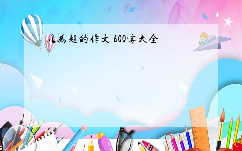 以为题的作文 600字大全