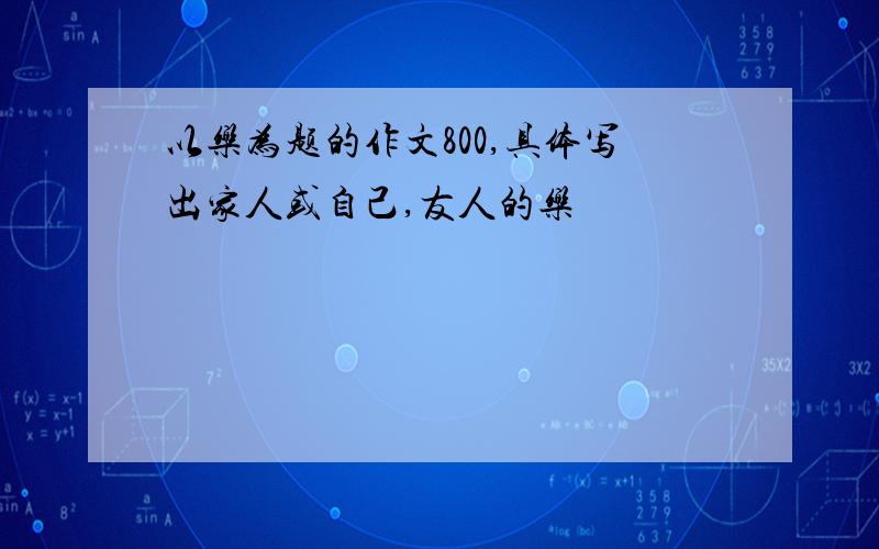 以乐为题的作文800,具体写出家人或自己,友人的乐