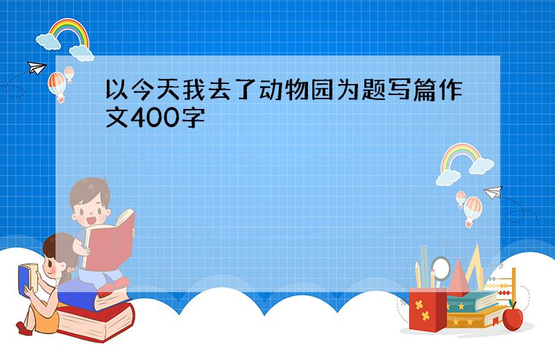 以今天我去了动物园为题写篇作文400字