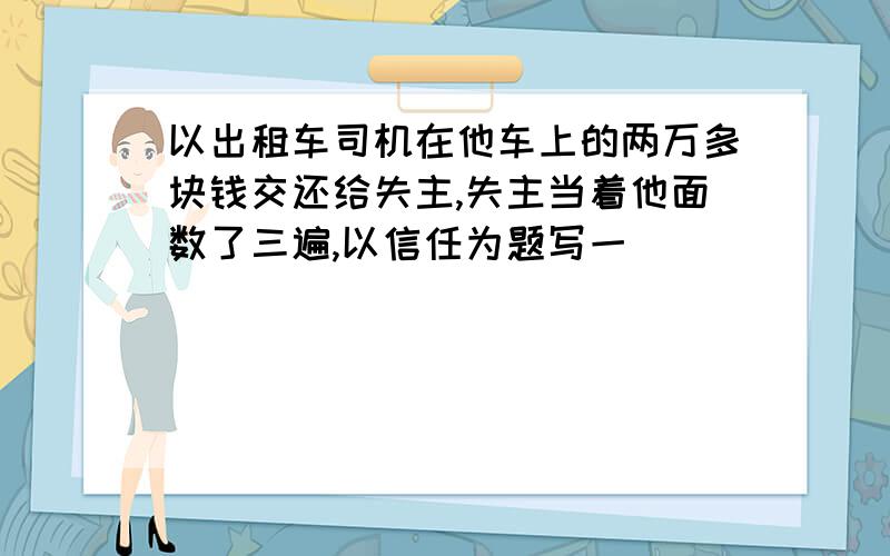 以出租车司机在他车上的两万多块钱交还给失主,失主当着他面数了三遍,以信任为题写一