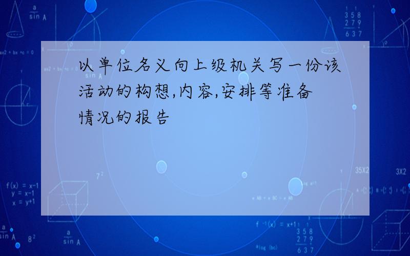 以单位名义向上级机关写一份该活动的构想,内容,安排等准备情况的报告